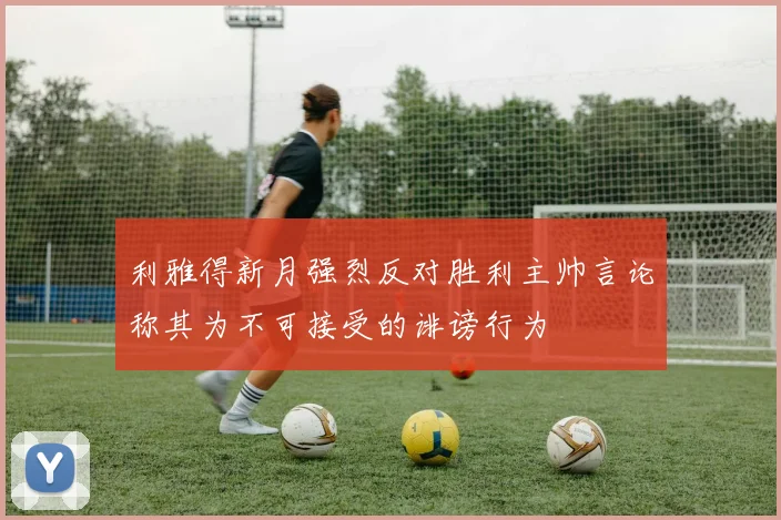 利雅得新月强烈反对胜利主帅言论称其为不可接受的诽谤行为