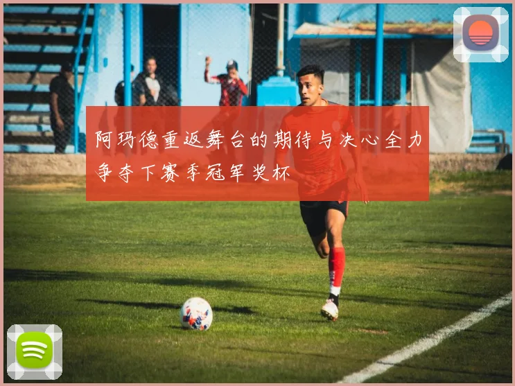 阿玛德重返舞台的期待与决心全力争夺下赛季冠军奖杯