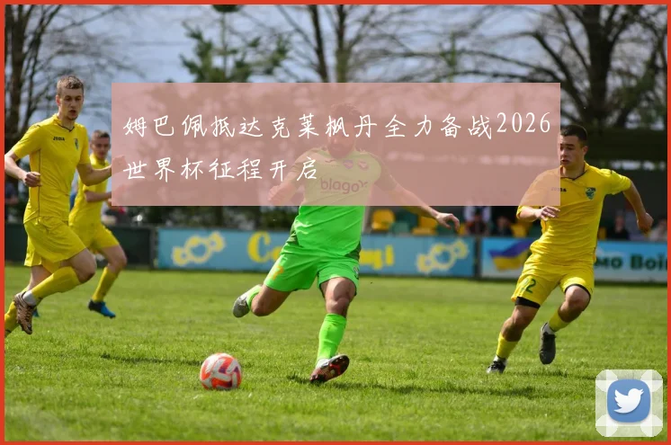 姆巴佩抵达克莱枫丹全力备战2026世界杯征程开启