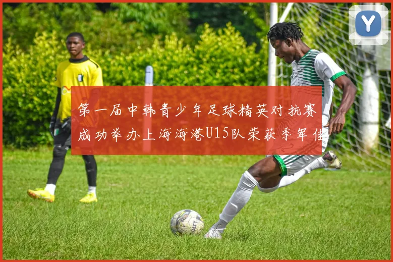 第一届中韩青少年足球精英对抗赛成功举办上海海港U15队荣获季军佳绩