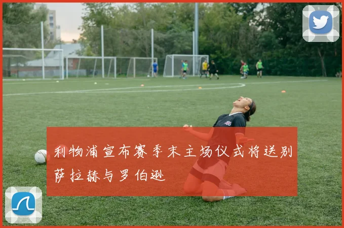 利物浦宣布赛季末主场仪式将送别萨拉赫与罗伯逊