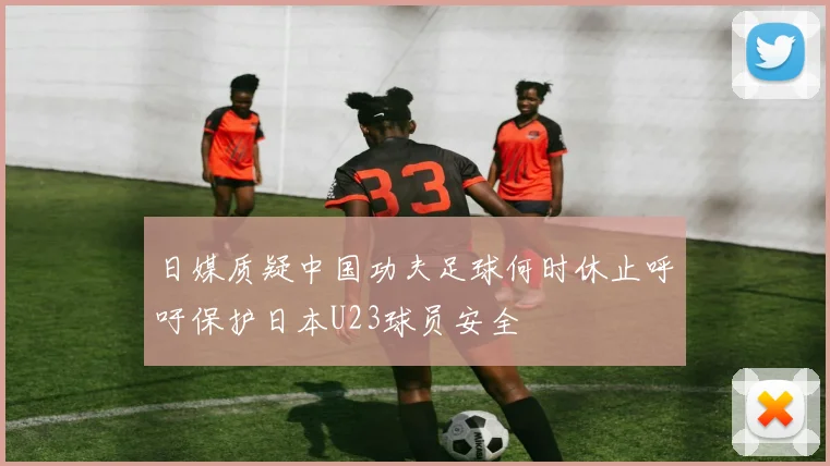 日媒质疑中国功夫足球何时休止呼吁保护日本U23球员安全