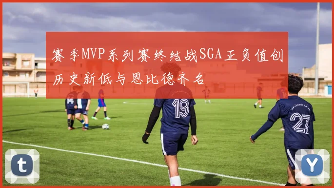 赛季MVP系列赛终结战SGA正负值创历史新低与恩比德齐名