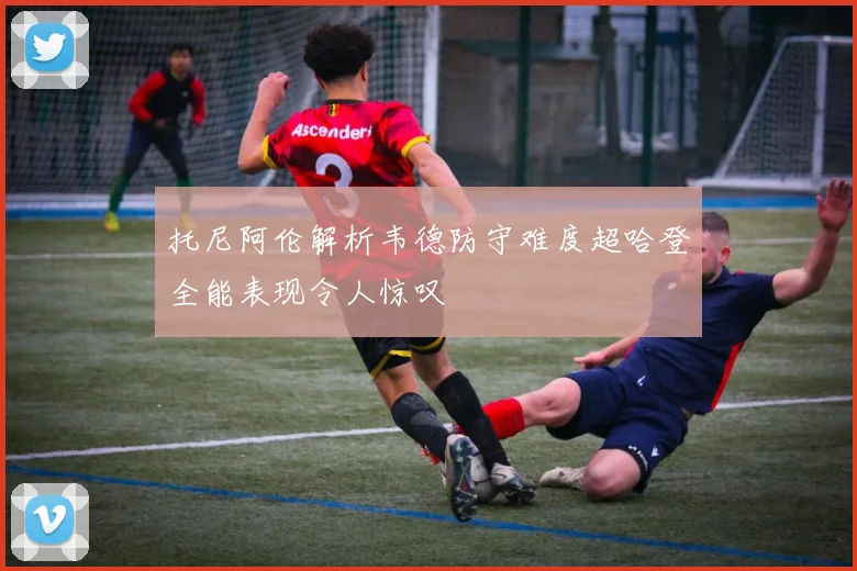 托尼阿伦解析韦德防守难度超哈登全能表现令人惊叹