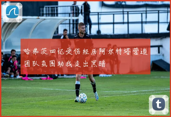 哈弗茨回忆受伤经历阿尔特塔营造团队氛围助我走出黑暗