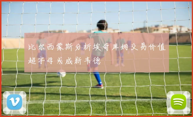 比尔西蒙斯分析埃奇库姆交易价值超字母或成新韦德