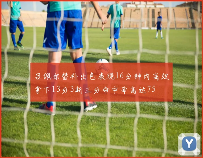 吕佩尔替补出色表现16分钟内高效拿下13分3断三分命中率高达75