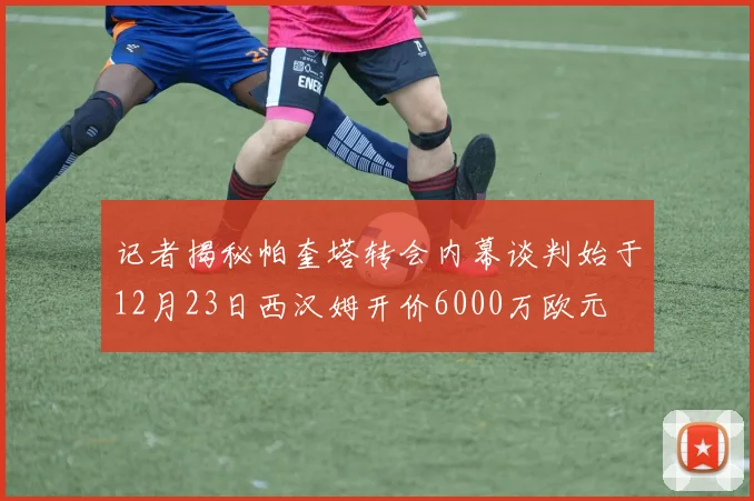 记者揭秘帕奎塔转会内幕谈判始于12月23日西汉姆开价6000万欧元