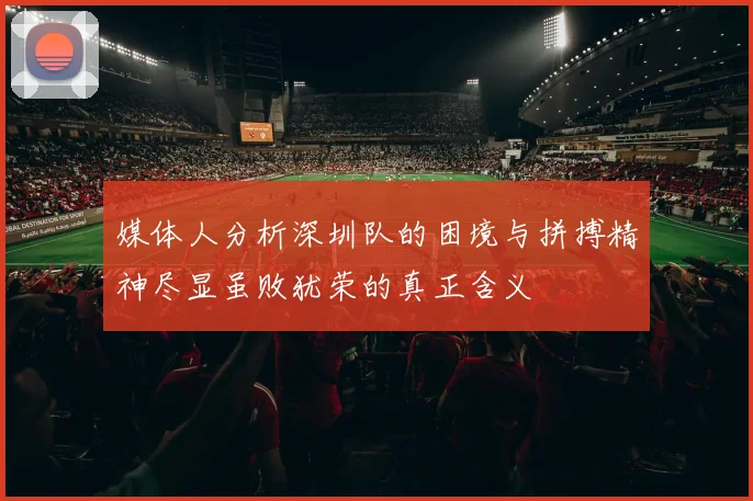 媒体人分析深圳队的困境与拼搏精神尽显虽败犹荣的真正含义
