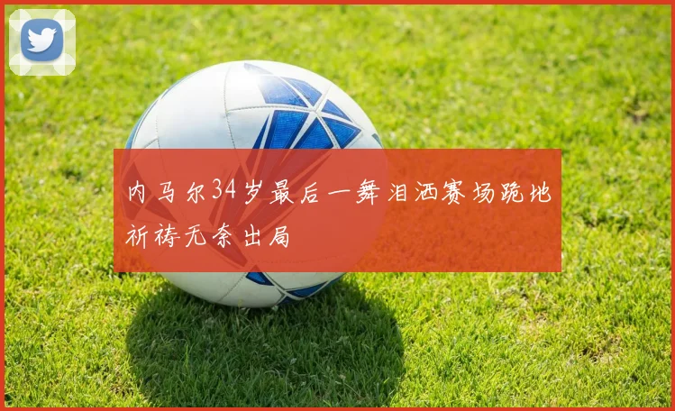 内马尔34岁最后一舞泪洒赛场跪地祈祷无奈出局